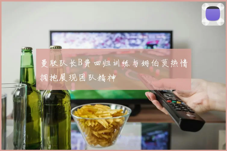 曼联队长B费回归训练与姆伯莫热情拥抱展现团队精神